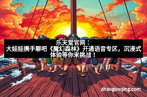 乐天堂官网：大娃娃携手聊吧《魔幻森林》开通语音专区，沉浸式体验等你来挑战！